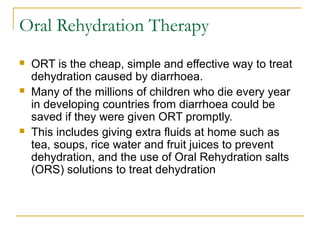 Oral Rehydration Therapy
 ORT is the cheap, simple and effective way to treat
dehydration caused by diarrhoea.
 Many of the millions of children who die every year
in developing countries from diarrhoea could be
saved if they were given ORT promptly.
 This includes giving extra fluids at home such as
tea, soups, rice water and fruit juices to prevent
dehydration, and the use of Oral Rehydration salts
(ORS) solutions to treat dehydration
 