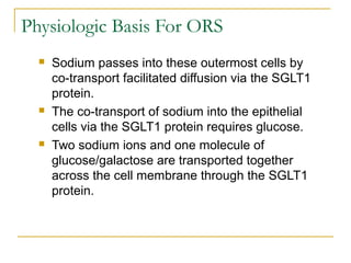 Physiologic Basis For ORS
 Sodium passes into these outermost cells by
co-transport facilitated diffusion via the SGLT1
protein.
 The co-transport of sodium into the epithelial
cells via the SGLT1 protein requires glucose.
 Two sodium ions and one molecule of
glucose/galactose are transported together
across the cell membrane through the SGLT1
protein.
 