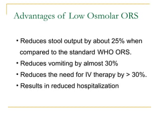 Advantages of Low Osmolar ORS
• Reduces stool output by about 25% when
compared to the standard WHO ORS.
• Reduces vomiting by almost 30%
• Reduces the need for IV therapy by > 30%.
• Results in reduced hospitalization
 