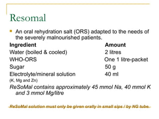 Resomal
 An oral rehydration salt (ORS) adapted to the needs of
the severely malnourished patients.
Ingredient Amount
Water (boiled & cooled) 2 litres
WHO-ORS One 1 litre-packet
Sugar 50 g
Electrolyte/mineral solution 40 ml
(K, Mg and Zn)
ReSoMal contains approximately 45 mmol Na, 40 mmol K
and 3 mmol Mg/litre
ReSoMal solution must only be given orally in small sips / by NG tube.
 