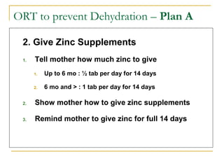 ORT to prevent Dehydration – Plan A
2. Give Zinc Supplements
1. Tell mother how much zinc to give
1. Up to 6 mo : ½ tab per day for 14 days
2. 6 mo and > : 1 tab per day for 14 days
2. Show mother how to give zinc supplements
3. Remind mother to give zinc for full 14 days
 