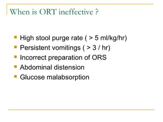 When is ORT ineffective ?
 High stool purge rate ( > 5 ml/kg/hr)
 Persistent vomitings ( > 3 / hr)
 Incorrect preparation of ORS
 Abdominal distension
 Glucose malabsorption
 