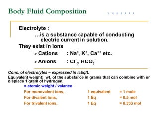 Body Fluid Composition
Electrolyte :
…is a substance capable of conducting
electric current in solution.
They exist in ions
> Cations : Na+
, K+
, Ca++
etc.
> Anions : Cl-
, HCO3
-
Conc. of electrolytes – expressed in mEq/L
Equivalent weight: wt. of the substance in grams that can combine with or
displace 1 gram of hydrogen.
= atomic weight / valance
For monovalent ions, 1 equivalent = 1 mole
For divalent ions, 1 Eq = 0.5 mol
For trivalent ions, 1 Eq = 0.333 mol
 