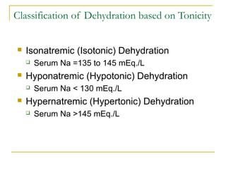 Classification of Dehydration based on Tonicity
 Isonatremic (Isotonic) Dehydration
 Serum Na =135 to 145 mEq./L
 Hyponatremic (Hypotonic) Dehydration
 Serum Na < 130 mEq./L
 Hypernatremic (Hypertonic) Dehydration
 Serum Na >145 mEq./L
 