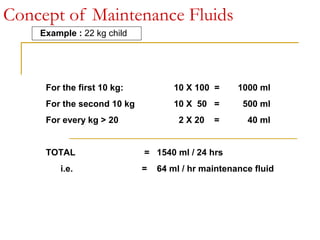 Concept of Maintenance Fluids
Example : 22 kg child
For the first 10 kg: 10 X 100 = 1000 ml
For the second 10 kg 10 X 50 = 500 ml
For every kg > 20 2 X 20 = 40 ml
TOTAL = 1540 ml / 24 hrs
i.e. = 64 ml / hr maintenance fluid
 