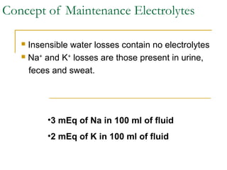 Concept of Maintenance Electrolytes
 Insensible water losses contain no electrolytes
 Na+
and K+
losses are those present in urine,
feces and sweat.
•3 mEq of Na in 100 ml of fluid
•2 mEq of K in 100 ml of fluid
 