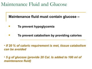 Maintenance Fluid and Glucose
Maintenance fluid must contain glucose –
 To prevent hypoglycemia
 To prevent catabolism by providing calories
• If 20 % of caloric requirement is met, tissue catabolism
can be avoided
• 5 g of glucose (provide 20 Cal. Is added to 100 ml of
maintenance fluid)
 