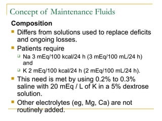 Concept of Maintenance Fluids
Composition
 Differs from solutions used to replace deficits
and ongoing losses.
 Patients require
 Na 3 mEq/100 kcal/24 h (3 mEq/100 mL/24 h)
and
 K 2 mEq/100 kcal/24 h (2 mEq/100 mL/24 h).
 This need is met by using 0.2% to 0.3%
saline with 20 mEq / L of K in a 5% dextrose
solution.
 Other electrolytes (eg, Mg, Ca) are not
routinely added.
 