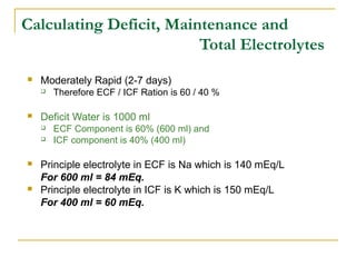 Calculating Deficit, Maintenance and
Total Electrolytes
 Moderately Rapid (2-7 days)
 Therefore ECF / ICF Ration is 60 / 40 %
 Deficit Water is 1000 ml
 ECF Component is 60% (600 ml) and
 ICF component is 40% (400 ml)
 Principle electrolyte in ECF is Na which is 140 mEq/L
For 600 ml = 84 mEq.
 Principle electrolyte in ICF is K which is 150 mEq/L
For 400 ml = 60 mEq.
 
