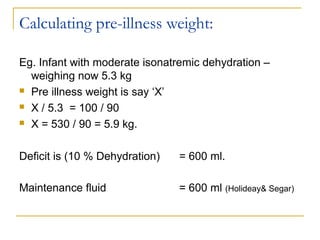 Calculating pre-illness weight:
Eg. Infant with moderate isonatremic dehydration –
weighing now 5.3 kg
 Pre illness weight is say ‘X’
 X / 5.3 = 100 / 90
 X = 530 / 90 = 5.9 kg.
Deficit is (10 % Dehydration) = 600 ml.
Maintenance fluid = 600 ml (Holideay& Segar)
 