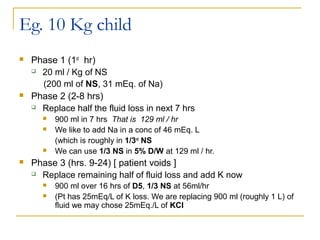 Eg. 10 Kg child
 Phase 1 (1st
hr)
 20 ml / Kg of NS
(200 ml of NS, 31 mEq. of Na)
 Phase 2 (2-8 hrs)
 Replace half the fluid loss in next 7 hrs
 900 ml in 7 hrs That is 129 ml / hr
 We like to add Na in a conc of 46 mEq. L
(which is roughly in 1/3rd
NS
 We can use 1/3 NS in 5% D/W at 129 ml / hr.
 Phase 3 (hrs. 9-24) [ patient voids ]
 Replace remaining half of fluid loss and add K now
 900 ml over 16 hrs of D5, 1/3 NS at 56ml/hr
 (Pt has 25mEq/L of K loss. We are replacing 900 ml (roughly 1 L) of
fluid we may chose 25mEq./L of KCl
 
