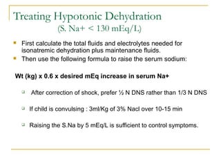 Treating Hypotonic Dehydration
(S. Na+ < 130 mEq/L)
 First calculate the total fluids and electrolytes needed for
isonatremic dehydration plus maintenance fluids.
 Then use the following formula to raise the serum sodium:
Wt (kg) x 0.6 x desired mEq increase in serum Na+
 After correction of shock, prefer ½ N DNS rather than 1/3 N DNS
 If child is convulsing : 3ml/Kg of 3% Nacl over 10-15 min
 Raising the S.Na by 5 mEq/L is sufficient to control symptoms.
 
