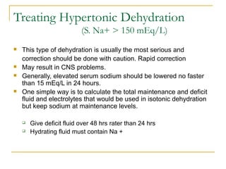 Treating Hypertonic Dehydration
(S. Na+ > 150 mEq/L)
 This type of dehydration is usually the most serious and
correction should be done with caution. Rapid correction
 May result in CNS problems.
 Generally, elevated serum sodium should be lowered no faster
than 15 mEq/L in 24 hours.
 One simple way is to calculate the total maintenance and deficit
fluid and electrolytes that would be used in isotonic dehydration
but keep sodium at maintenance levels.
 Give deficit fluid over 48 hrs rater than 24 hrs
 Hydrating fluid must contain Na +
 