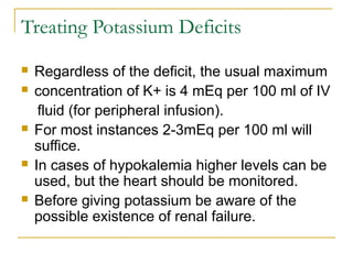 Treating Potassium Deficits
 Regardless of the deficit, the usual maximum
 concentration of K+ is 4 mEq per 100 ml of IV
fluid (for peripheral infusion).
 For most instances 2-3mEq per 100 ml will
suffice.
 In cases of hypokalemia higher levels can be
used, but the heart should be monitored.
 Before giving potassium be aware of the
possible existence of renal failure.
 