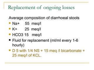 Replacement of ongoing losses
Average composition of diarrhoeal stools
 Na+ 55 meq/l
 K+ 25 meq/l
 HCO3 15 meq/l
 Fluid for replacement (ml/ml every 1-6
hourly)
 D 5 with 1/4 NS + 15 meq /l bicarbonate +
25 meq/l of KCL.
 