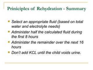 Priniciples of Rehydration - Summary
 Select an appropriate fluid (based on total
water and electrolyte needs)
 Administer half the calculated fluid during
the first 8 hours
 Administer the remainder over the next 16
hours
 Don’t add KCL until the child voids urine.
 