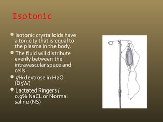 Isotonic
Isotonic crystalloids have
a tonicity that is equal to
the plasma in the body.
The fluid will distribute
evenly between the
intravascular space and
cells.
5% dextrose in H2O
(D5W)
Lactated Ringers /
0.9% NaCL or Normal
saline (NS)
 