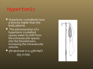 Hypertonic
Hypertonic crystalloids have
a tonicity higher than the
body plasma.
 The administration of a
hypertonic crystalloid
causes water to shift from
the extravascular spaces
into the bloodstream,
increasing the intravascular
volume.
5% dextrose in 0.45% NaCl
(D5 ½ NS)
 