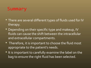 Summary
 There are several different types of fluids used for IV
therapy.
 Depending on their specific type and makeup, IV
fluids can cause the shift between the intracellular
and extracellular compartments.
 Therefore, it is important to choose the fluid most
appropriate to the patient’s needs.
 It is important to carefully examine the label on the
bag to ensure the right fluid has been selected.
 