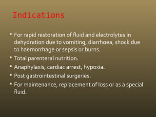 Indications
 For rapid restoration of fluid and electrolytes in
dehydration due to vomiting, diarrhoea, shock due
to haemorrhage or sepsis or burns.
 Total parenteral nutrition.
 Anaphylaxis, cardiac arrest, hypoxia.
 Post gastrointestinal surgeries.
 For maintenance, replacement of loss or as a special
fluid.
 