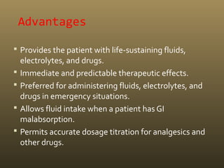 Advantages
 Provides the patient with life-sustaining fluids,
electrolytes, and drugs.
 Immediate and predictable therapeutic effects.
 Preferred for administering fluids, electrolytes, and
drugs in emergency situations.
 Allows fluid intake when a patient has GI
malabsorption.
 Permits accurate dosage titration for analgesics and
other drugs.
 