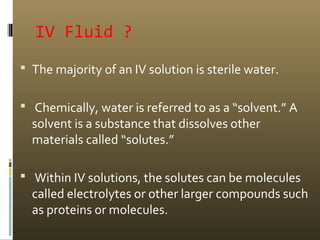 IV Fluid ?
 The majority of an IV solution is sterile water.
 Chemically, water is referred to as a “solvent.” A
solvent is a substance that dissolves other
materials called “solutes.”
 Within IV solutions, the solutes can be molecules
called electrolytes or other larger compounds such
as proteins or molecules.
 