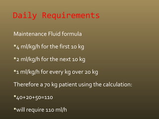 Daily Requirements
Maintenance Fluid formula
4 ml/kg/h for the first 10 kg
2 ml/kg/h for the next 10 kg
1 ml/kg/h for every kg over 20 kg
Therefore a 70 kg patient using the calculation:
40+20+50=110
will require 110 ml/h
 