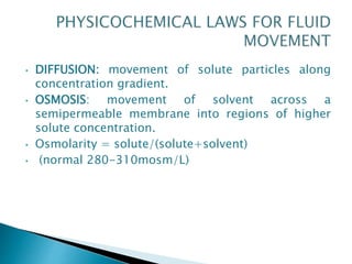 • DIFFUSION: movement of solute particles along
concentration gradient.
• OSMOSIS: movement of solvent across a
semipermeable membrane into regions of higher
solute concentration.
• Osmolarity = solute/(solute+solvent)
• (normal 280-310mosm/L)
 