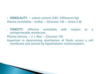  OSMOLALITY: = solute/solvent (285-290mosm/kg)
Plasma osmolality= 2x(Na) + (Glucose/18) + (Urea/2.8)
• TONICITY: effective osmolality with respect to a
semipermeable membrane.
Plasma tonicity = 2 x (Na) + (Glucose/18)
Important in determining distribution of fluids across a cell
membrane and sensed by hypothalamic osmoreceptors.
 