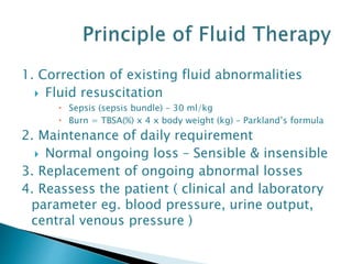 1. Correction of existing fluid abnormalities
 Fluid resuscitation
 Sepsis (sepsis bundle) – 30 ml/kg
 Burn = TBSA(%) x 4 x body weight (kg) – Parkland’s formula
2. Maintenance of daily requirement
 Normal ongoing loss – Sensible & insensible
3. Replacement of ongoing abnormal losses
4. Reassess the patient ( clinical and laboratory
parameter eg. blood pressure, urine output,
central venous pressure )
 
