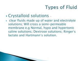  Crystalloid solutions –
 clear fluids made up of water and electrolyte
solutions; Will cross a semi-permeable
membrane e.g Normal, hypo and hypertonic
saline solutions; Dextrose solutions; Ringer’s
lactate and Hartmann’s solution.
 