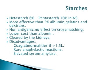  Hetastarch 6% Pentastarch 10% in NS.
 More effective than 5% albumin,gelatins and
dextrans.
 Non antigenic;no effect on crossmatching.
 Lower cost than albumin.
 Cleared by the kidneys.
 Disadvantages:
Coag.abnormalities if >1.5L.
Rare anaphylactic reactions.
Elevated serum amylase.
 