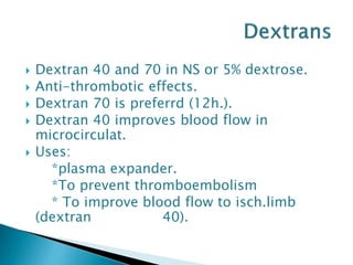  Dextran 40 and 70 in NS or 5% dextrose.
 Anti-thrombotic effects.
 Dextran 70 is preferrd (12h.).
 Dextran 40 improves blood flow in
microcirculat.
 Uses:
*plasma expander.
*To prevent thromboembolism
* To improve blood flow to isch.limb
(dextran 40).
 