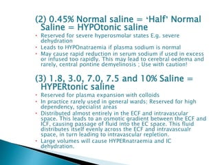 (2) 0.45% Normal saline = ‘Half’ Normal
Saline = HYPOtonic saline
 Reserved for severe hyperosmolar states E.g. severe
dehydration
 Leads to HYPOnatraemia if plasma sodium is normal
 May cause rapid reduction in serum sodium if used in excess
or infused too rapidly. This may lead to cerebral oedema and
rarely, central pontine demyelinosis ; Use with caution!
(3) 1.8, 3.0, 7.0, 7.5 and 10% Saline =
HYPERtonic saline
 Reserved for plasma expansion with colloids
 In practice rarely used in general wards; Reserved for high
dependency, specialist areas
 Distributed almost entirely in the ECF and intravascular
space. This leads to an osmotic gradient between the ECF and
ICF, causing passage of fluid into the EC space. This fluid
distributes itself evenly across the ECF and intravascualr
space, in turn leading to intravascular repletion.
 Large volumes will cause HYPERnatraemia and IC
dehydration.
 