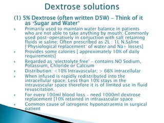 (1) 5% Dextrose (often written D5W) – Think of it
as ‘Sugar and Water’
 Primarily used to maintain water balance in patients
who are not able to take anything by mouth; Commonly
used post-operatively in conjuction with salt retaining
fluids ie saline; Often prescribed as 2L : 1L N.Saline
[‘Physiological replacement’ of water and Na+ losses]
 Provides some calories [ approximately 10% of daily
requirements]
 Regarded as ‘electrolyte free’ – contains NO Sodium,
Potassium, Chloride or Calcium
 Distribution: <10% Intravascular; > 66% intracellular
 When infused is rapidly redistributed into the
intracellular space; Less than 10% stays in the
intravascular space therefore it is of limited use in fluid
resuscitation.
 For every 100ml blood loss – need 1000ml dextrose
replacement [10% retained in intravascular space
 Common cause of iatrogenic hyponatraemia in surgical
patient
 