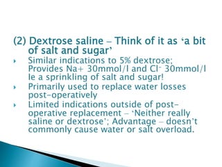 (2) Dextrose saline – Think of it as ‘a bit
of salt and sugar’
 Similar indications to 5% dextrose;
Provides Na+ 30mmol/l and Cl- 30mmol/l
Ie a sprinkling of salt and sugar!
 Primarily used to replace water losses
post-operatively
 Limited indications outside of post-
operative replacement – ‘Neither really
saline or dextrose’; Advantage – doesn’t
commonly cause water or salt overload.
 