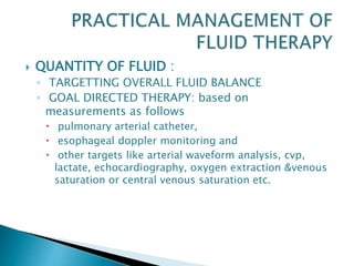  QUANTITY OF FLUID :
◦ TARGETTING OVERALL FLUID BALANCE
◦ GOAL DIRECTED THERAPY: based on
measurements as follows
 pulmonary arterial catheter,
 esophageal doppler monitoring and
 other targets like arterial waveform analysis, cvp,
lactate, echocardiography, oxygen extraction &venous
saturation or central venous saturation etc.
 