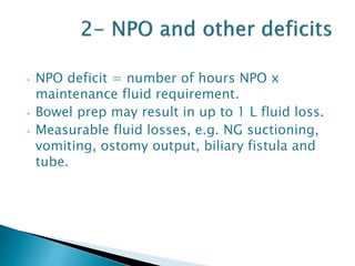 • NPO deficit = number of hours NPO x
maintenance fluid requirement.
• Bowel prep may result in up to 1 L fluid loss.
• Measurable fluid losses, e.g. NG suctioning,
vomiting, ostomy output, biliary fistula and
tube.
 