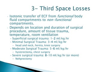 • Isotonic transfer of ECF from functional body
fluid compartments to non-functional
compartments.
• Depends on location and duration of surgical
procedure, amount of tissue trauma,
temperature, room ventilation
• Superficial surgical trauma: 1-2 ml/kg/hr
• Minimal Surgical Trauma: 3-4 ml/kg/hr
- head and neck, hernia, knee surgery
• Moderate Surgical Trauma: 5-6 ml/kg/hr
- hysterectomy, chest surgery
• Severe surgical trauma: 8-10 ml/kg/hr (or more)
- Nehprectomy
 