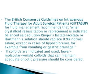 ◦ The British Consensus Guidelines on Intravenous
Fluid Therapy for Adult Surgical Patients (GIFTASUP)
for fluid management recommends that “when
crystalloid resuscitation or replacement is indicated
balanced salt solution Ringer’s lactate/acetate or
Hartmann’s solution should replace 0.9% normal
saline, except in cases of hypochloremia for
example from vomiting or gastric drainage.”
◦ If colloids are indicated and used, lower-
molecular-weight colloids that can maintain
adequate oncotic pressure should be considered.
 