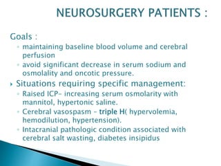 Goals :
◦ maintaining baseline blood volume and cerebral
perfusion
◦ avoid significant decrease in serum sodium and
osmolality and oncotic pressure.
 Situations requiring specific management:
◦ Raised ICP- increasing serum osmolarity with
mannitol, hypertonic saline.
◦ Cerebral vasospasm – triple H( hypervolemia,
hemodilution, hypertension).
◦ Intacranial pathologic condition associated with
cerebral salt wasting, diabetes insipidus
 