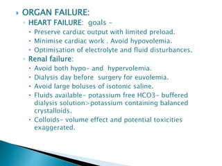  ORGAN FAILURE:
◦ HEART FAILURE: goals –
 Preserve cardiac output with limited preload.
 Minimise cardiac work . Avoid hypovolemia.
 Optimisation of electrolyte and fluid disturbances.
◦ Renal failure:
 Avoid both hypo- and hypervolemia.
 Dialysis day before surgery for euvolemia.
 Avoid large boluses of isotonic saline.
 Fluids available- potassium free HCO3- buffered
dialysis solution>potassium containing balanced
crystalloids.
 Colloids- volume effect and potential toxicities
exaggerated.
 