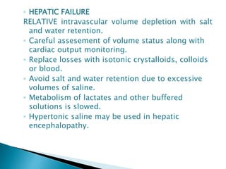 ◦ HEPATIC FAILURE
RELATIVE intravascular volume depletion with salt
and water retention.
◦ Careful assesement of volume status along with
cardiac output monitoring.
◦ Replace losses with isotonic crystalloids, colloids
or blood.
◦ Avoid salt and water retention due to excessive
volumes of saline.
◦ Metabolism of lactates and other buffered
solutions is slowed.
◦ Hypertonic saline may be used in hepatic
encephalopathy.
 