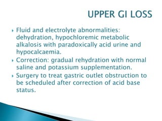  Fluid and electrolyte abnormalities:
dehydration, hypochloremic metabolic
alkalosis with paradoxically acid urine and
hypocalcaemia.
 Correction: gradual rehydration with normal
saline and potassium supplementation.
 Surgery to treat gastric outlet obstruction to
be scheduled after correction of acid base
status.
 