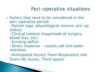  factors that need to be considered in the
peri-operative period:
-Patient (age, physiological reserve, pre-op
status)
-Clinical context (magnitude of surgery,
blood loss, etc.)
-Existing deficit
-Stress response - causes salt and water
retention.
-Anticipated losses( Fever Respiratory rate
Drain/NG losses, Third space)
 