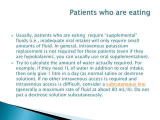  Usually, patients who are eating require “supplemental”
fluids (i.e., inadequate oral intake) will only require small
amounts of fluid. In general, intravenous potassium
replacement is not required for these patients (even if they
are hypokalaemic, you can usually use oral supplementation).
 Try to calculate the amount of water actually required. For
example, if they need 1L of water in addition to oral intake,
then only give 1 litre in a day (as normal saline or dextrose
solution). If no other intravenous access is required and
intravenous access is difficult, consider a subcutaneous line
(generally a maximum rate of fluid at about 80 mL/h). Do not
put a dextrose solution subcutaneously.
 