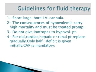 1- Short large-bore I.V. cannula.
2- The consequences of hypovolemia carry
high mortality and must be treated promp.
3- Do not give inotropes to hypovol. pt.
4- For old,cardiac,hepatic or renal pt,replace
gradually.Only half . deficit is given
initially.CVP is mandatory.
 