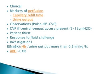  Clinical
 Markers of perfusion
◦ Capillary refill time
◦ Urine output
 Observations (Pulse-BP-CVP)
 CVP if central venous access present (5-12cmH2O)
 Patient thirst
 Response to fluid challenge
 Investigations
E(Na&K)/Hb /urine out put more than 0.5ml/kg/h.
 ABG -CXR
 
