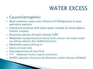  Causes(iatrogenic)
 Most common cause over infusion of IV5%glucose in post
operative patients
 Colorectal washout with plain water instead of saline before
colonic surgery
 Excessive uptake of water during TURP
 Moderate asymptomatic(increased urine volume-incr body weight
(no pitting edema)-decr Na&Heamatocrit)
 Marked(Na below120meq/L)
 Edema of brain cells
 Nausea&vomiting of clear fluid
 TTT Mildwater excess require restriction
 SEVERE induction of diuresis by Mannitol+careful infusion of5%NaCl
 