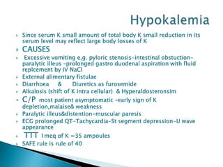  Since serum K small amount of total body K small reduction in its
serum level may reflect large body losses of K
 CAUSES
 Excessive vomiting e,g. pyloric stenosis-intestinal obstuction-
paralytic illeus –prolonged gastro duodenal aspiration with fluid
replcement by IV NaCl
 External alimentary fistulae
 Diarrhoea & Diuretics as furosemide
 Alkalosis (shift of K intra cellular) & Hyperaldosteronsim
 C/P most patient asymptomatic –early sign of K
depletion,malaise& weakness
 Paralytic illeus&distention-muscular paresis
 ECG prolonged QT-Tachycardia-St segment depression-U wave
appearance
 TTT 1meq of K =35 ampoules
 SAFE rule is rule of 40
 